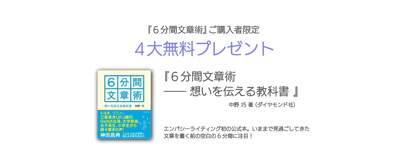 『６分間文章術』ご購入者限定 ４大無料プレゼント 『６分間文章術 ―― 想いを伝える教科書 』中野 巧 著（ダイヤモンド社） エンパシーライティング初の公式本。いままで見過ごしてきた文章を書く前の空白の6分間に注目！