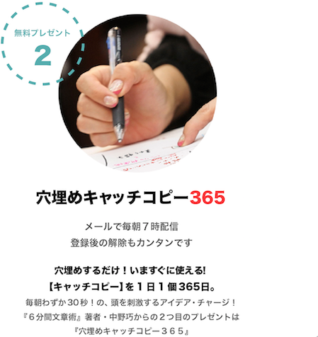 無料プレゼント２  穴埋めキャッチコピー ３６５ メールで毎朝７時配信 登録後の解除もカンタンです 『６分間文章術』著者・中野巧からの1つ目のプレゼントは『穴埋めキャッチコピー365』。 穴埋めするだけ！いますぐに使える！【キャッチコピー】を1日1個365日。毎朝わずか30秒！の、頭を刺激するアイデア・チャージ！