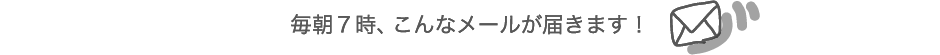 毎朝７時、こんなメールが届きます！