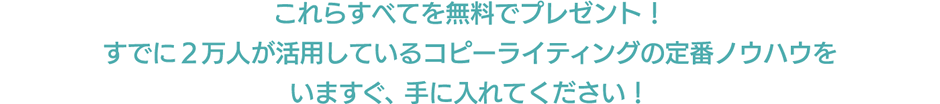 これらすべてを無料でプレゼント！ すでに３万人が活用しているコピーライティングの定番ノウハウを いますぐ、手に入れてください！