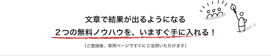 文章で結果が出るようになる２つの無料ノウハウを、いますぐ手に入れる！ （ご登録後、専用ページですぐにご活用いただけます）。