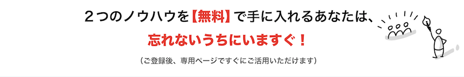 ２つノウハウを【無料】で手に入れるあなたは、忘れないうちにいますぐ！ （ご登録後、専用ページですぐにご活用いただけます）。