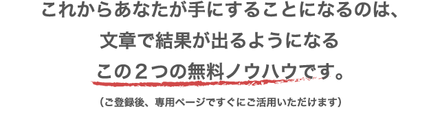 これからあなたが手にすることになるのは、文章で結果が出るようになるこの２つの無料ノウハウです。