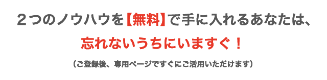 ２つのノウハウを【無料】手に入れるあなたは、忘れないうちにいますぐ！ （ご登録後、専用ページですぐにご活用いただけます）。