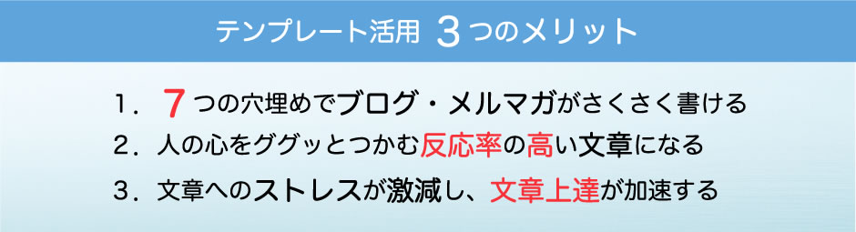 テンプレート活用 ３つのメリット １．７つの穴埋めでブログ・メルマガがさくさく書ける ２．人の心をググッとつかむ反応率の高い文章になる ３．文章へのストレスが激減し、文章上達が加速する