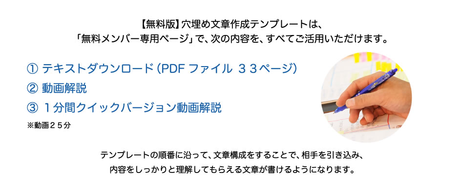 【無料版】穴埋め文章作成テンプレートは、「無料メンバー専用ページ」で、次の内容を、すべてご活用いただけます。① テキストダウンロード（PDFファイル ３３ページ）② 動画解説③ １分間クイックバージョン動画解説 ※動画２５分 テンプレートの順番に沿って、文章構成をすることで、相手を引き込み、内容をしっかりと理解してもらえる文章が書けるようになります。