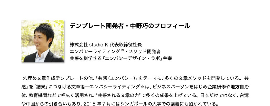 テンプレート開発者・中野巧のプロフィール 株式会社studio-K 代表取締役社長 エンパシーライティング®・メソッド開発者 共感を科学する『エンパシーデザイン・ラボ』主宰  穴埋め文章作成テンプレートの他、「共感（エンパシー）」をテーマに、多くの文章メソッドを開発している。「共感」を「結果」につなげる文章術─エンパシーライティング®は、ビジネスパーソンをはじめ企業研修や地方自治体、教育機関などで幅広く活用され、“共感される文章の力”で多くの成果を上げている。 日本だけではなく、台湾や中国からの引き合いもあり、2015年7月にはシンガポールの大学での講義にも招かれている。 