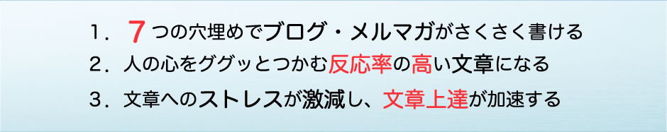 １．７つの穴埋めでブログ・メルマガがさくさく書ける ２．人の心をググッとつかむ反応率の高い文章になる ３．文章へのストレスが激減し、文章上達が加速する