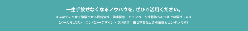 一生手放せなくなるノウハウを、ぜひご活用ください。＃あなたの文章を飛躍させる最新情報、講座開催・キャンペーン情報等も不定期でお届けします　（メールマガジン：エンパシーデザイン・ラボ通信　※ご不要なときの解除もカンタンです）